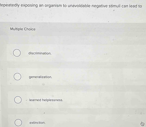 Repeatedly exposing an organism to unavoïdable negative stimuli can lead to
Multiple Choice
discrimination.
generalization.
learned helplessness.
extinction.