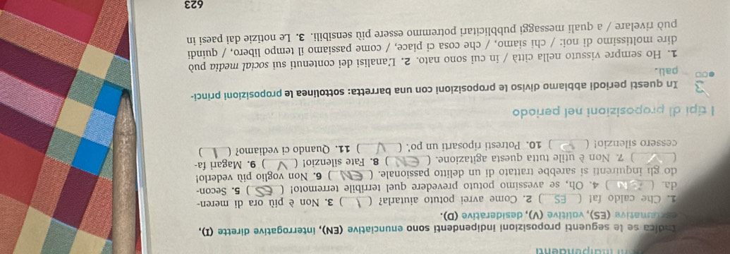 Indica se le seguenti proposizioni indipendenti sono enunciative (EN), interrogative dirette (I), 
escounative (ES), volitive (V), desiderative (D). 
1. Che caldo fa! ( ) 2. Come avrei potuto aiutarla? ( __) 3. Non è più ora di meren- 
da ( ) 4. Oh, se avessimo potuto prevedere quel terribile terremoto! ( ) 5. Secon- 
do gl inquirenti si sarebbe trattato di un delitto passionale. ( ) 6. Non voglio più vederlo! 
C ) 7. Non è utile tutta questa agitazione. ( 8. Fate silenzio! ( ) 9. Magari fa- 
cessero silenzio! ( _) 10. Potresti riposarti un po’. ( __) 11. Quando ci vediamo? ( _) 
l tipi di proposizioni nel periodo 
In questi periodi abbiamo diviso le proposizioni con una barretta: sottolinea le proposizioni princi- 
∞ pali. 
1. Ho sempre vissuto nella città / in cui sono nato. 2. L'analisi dei contenuti sui social media può 
dire moltissimo di noi: / chi siamo, / che cosa ci piace, / come passiamo il tempo libero, / quindi 
può rivelare / a quali messaggi pubblicitari potremmo essere più sensibili. 3. Le notizie dai paesi in 
623