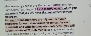 After reviewing each of the 10 standards (Relationships, 
Curriculum, Teaching, etc), list 2 specific ways in which you 
can ensure that you will meet the requirement in your 
classroom. 
List each standard (there are 10), number your 
responses for each standard (2 responses for each 
standard), and write in complete sentences - you will 
submit a total of 20 statements. Be creative and really 
try to envision what a high-quality learning environment