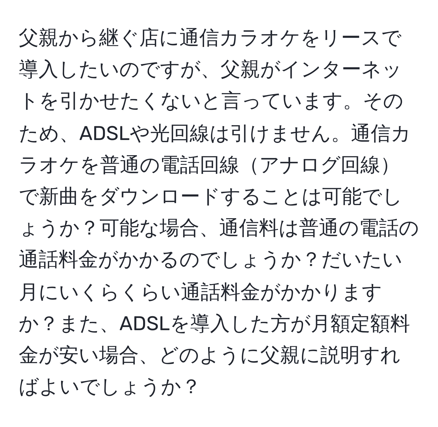 父親から継ぐ店に通信カラオケをリースで導入したいのですが、父親がインターネットを引かせたくないと言っています。そのため、ADSLや光回線は引けません。通信カラオケを普通の電話回線アナログ回線で新曲をダウンロードすることは可能でしょうか？可能な場合、通信料は普通の電話の通話料金がかかるのでしょうか？だいたい月にいくらくらい通話料金がかかりますか？また、ADSLを導入した方が月額定額料金が安い場合、どのように父親に説明すればよいでしょうか？