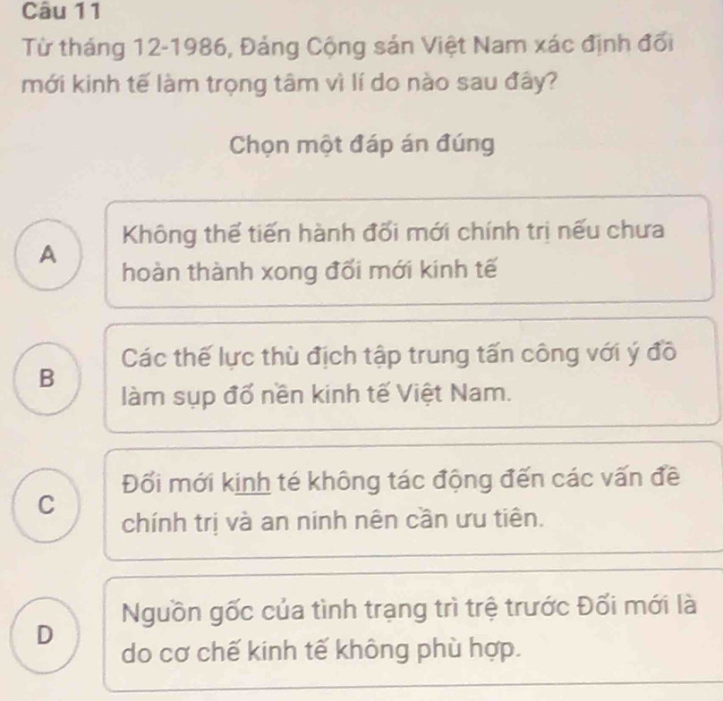 Từ tháng 12-1986, Đảng Cộng sản Việt Nam xác định đổi
mới kinh tế làm trọng tâm vì lí do nào sau đây?
Chọn một đáp án đúng
Không thể tiến hành đối mới chính trị nếu chưa
A
hoàn thành xong đối mới kinh tế
Các thế lực thù địch tập trung tấn công với ý đồ
B
làm sụp đổ nền kinh tế Việt Nam.
Đối mới kinh té không tác động đến các vấn đề
C
chính trị và an ninh nên cần ưu tiên.
Nguồn gốc của tình trạng trì trệ trước Đối mới là
D
do cơ chế kinh tế không phù hợp.