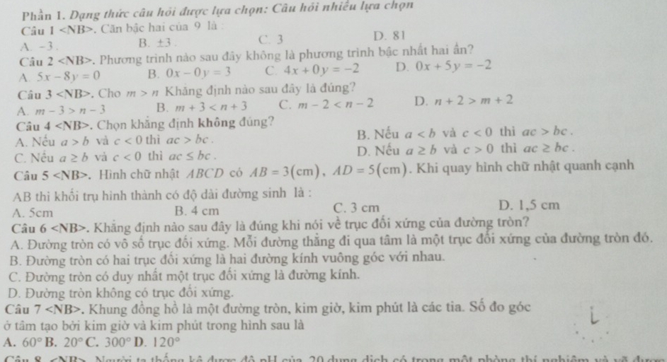 Phần 1. Dạng thức câu hồi được lựa chọn: Câu hồi nhiều lựa chọn
Câu 1 . Căn bậc hai của 9 là :
D. 81
B. ± 3.
A. -3. C. 3
Câu 2 -. Phương trình nào sau đây không là phương trình bậc nhất hai ần?
A. 5x-8y=0 B. 0x-0y=3 C. 4x+0y=-2 D. 0x+5y=-2
Câu 3 . Cho m>n Khăng định nào sau đây là đúng?
A. m-3>n-3 B. m+3 C. m-2 D. n+2>m+2
Câu 4 . Chọn khắng định không đúng?
A. Nếu a>b và c<0</tex> thì ac>bc. B. Nếu a và c<0</tex> thì ac>bc.
C. Nếu a≥ b và c<0</tex> thì ac≤ bc. D. Nếu a≥ b và c>0 thì ac≥ bc.
Câu 5 Hình chữ nhật ABCD có AB=3(cm),AD=5(cm). Khi quay hình chữ nhật quanh cạnh
AB thì khối trụ hình thành có độ dài đường sinh là :
A. 5cm B. 4 cm C. 3 cm D. 1,5 cm
Câu 6 5. Khẳng định nào sau đây là đúng khi nói về trục đối xứng của đường tròn?
A. Đường tròn có vô số trục đối xứng. Mỗi đường thắng đi qua tâm là một trục đổi xứng của đường tròn đó.
B. Đường tròn có hai trục đổi xứng là hai đường kính vuông góc với nhau.
C. Đường tròn có duy nhất một trục đối xứng là đường kính.
D. Đường tròn không có trục đổi xứng.
Câu 7 . Khung đồng hồ là một đường tròn, kim giờ, kim phút là các tia. Số đo góc
ở tâm tạo bởi kim giờ và kim phút trong hình sau là
A. 60°B 20°C.300° D. 120°
Câu ND Người ta thống kô dược đô pH của 20 dụng dịch có trong một phòng thí nghiệm