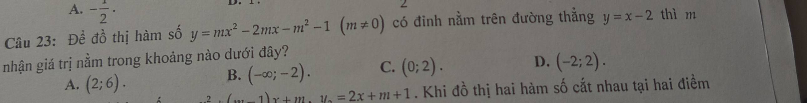 A. - 1/2 ·
Câu 23: Để đồ thị hàm số y=mx^2-2mx-m^2-1(m!= 0) có đinh nằm trên đường thẳng y=x-2 thì m
nhận giá trị nằm trong khoảng nào dưới đây?
C. (0;2).
A. (2;6).
B. (-∈fty ;-2).
D. (-2;2).
(_(m-1)x+1/2=2x+m+1. Khi đồ thị hai hàm số cắt nhau tại hai điềm