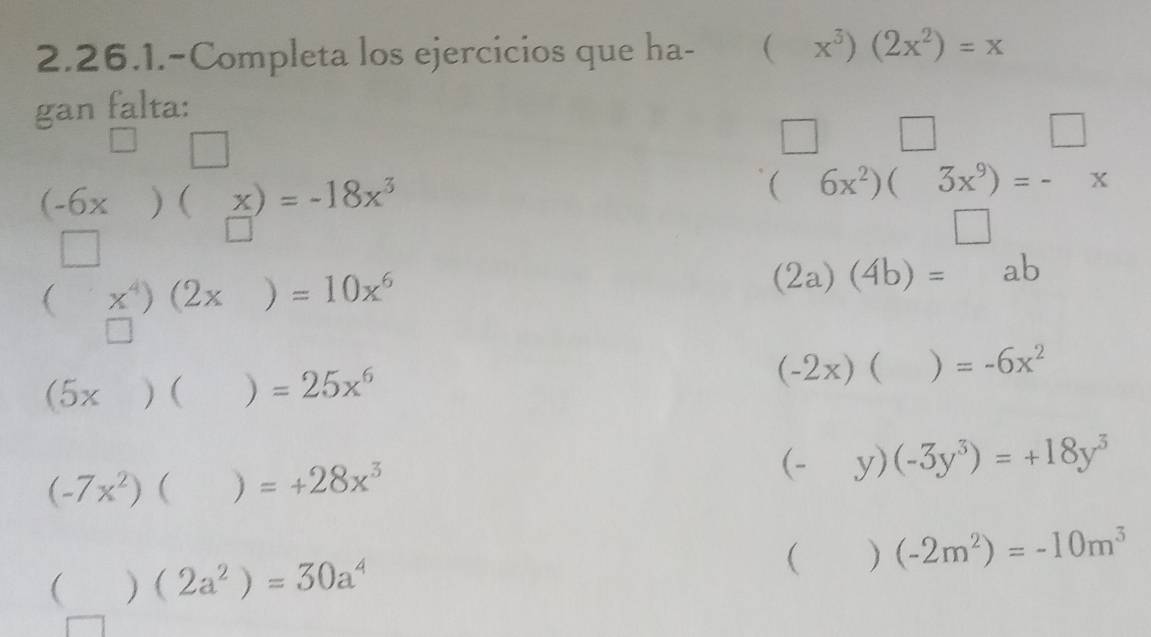 2.26.1.-Completa los ejercicios que ha- (x^3)(2x^2)=x
gan falta: 
□ 
□ □ □
(-6x)(x)=-18x^3
(6x^2)(3x^9)=-x
□
(x^4)(2x)=10x^6
(2a)(4b)=ab
□
(5x)()=25x^6
(-2x)()=-6x^2
(-7x^2)()=+28x^3
(-y)(-3y^3)=+18y^3
()(-2m^2)=-10m^3
()(2a^2)=30a^4
|