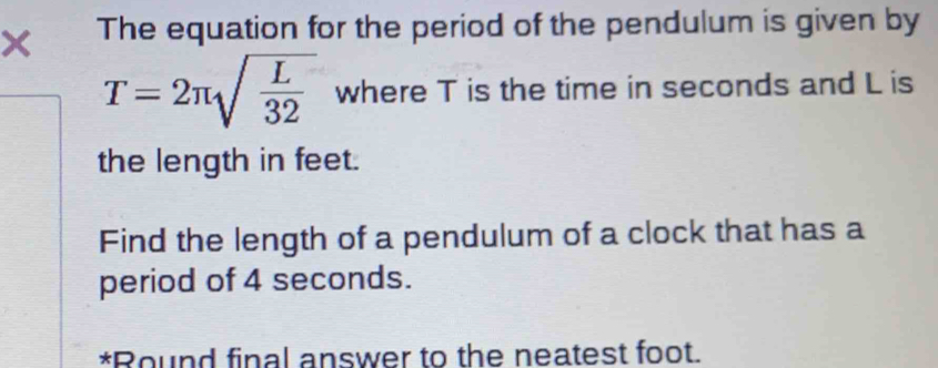 × The equation for the period of the pendulum is given by
T=2π sqrt(frac L)32 where T is the time in seconds and L is 
the length in feet. 
Find the length of a pendulum of a clock that has a 
period of 4 seconds. 
*Round final answer to the neatest foot.