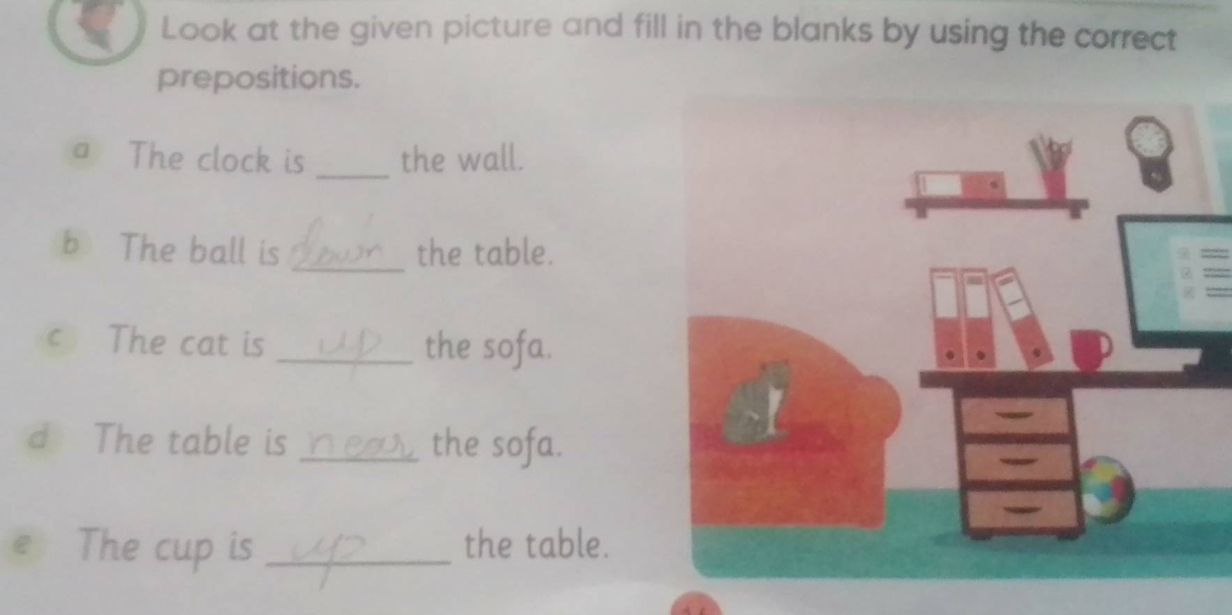 Look at the given picture and fill in the blanks by using the correct 
prepositions. 
a The clock is _the wall. 
b The ball is _the table. 
c The cat is _the sofa. 
d The table is _the sofa. 
e The cup is _the table.