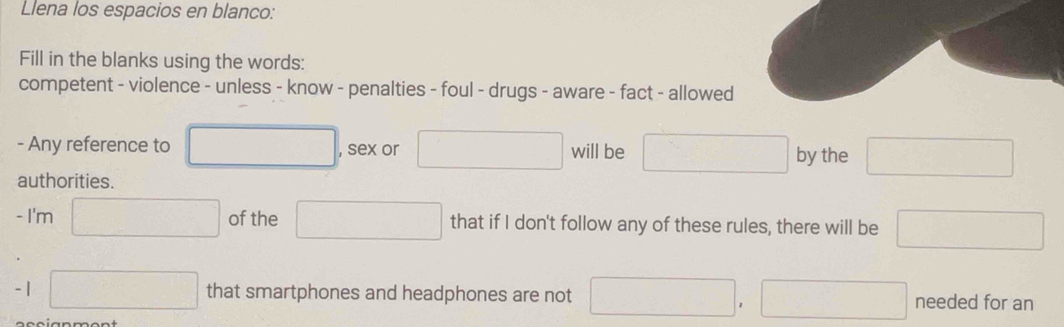 Llena los espacios en blanco: 
Fill in the blanks using the words: 
competent - violence - unless - know - penalties - foul - drugs - aware - fact - allowed 
- Any reference to □ , sex or □ will be □ by the □
authorities. 
- I'm □ of the □ that if I don't follow any of these rules, there will be □
-1 □ that smartphones and headphones are not □ , □ needed for an