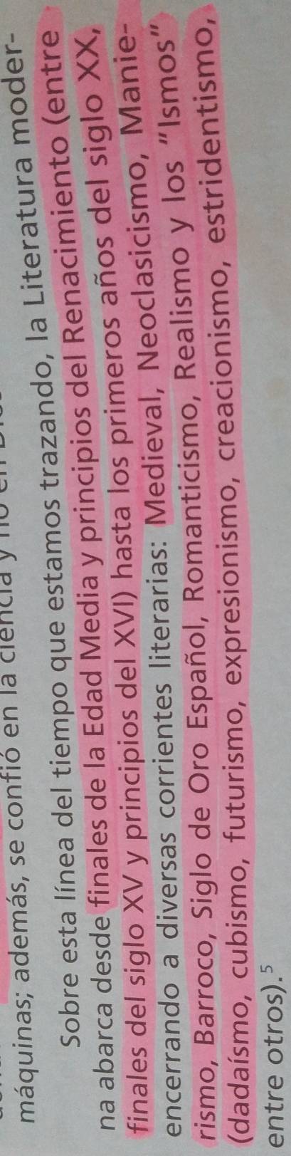 máquinas; además, se confió en la ciencia y nu 
Sobre esta línea del tiempo que estamos trazando, la Literatura moder- 
na abarca desde finales de la Edad Media y principios del Renacimiento (entre 
finales del siglo XV y principios del XVI) hasta los primeros años del siglo XX, 
encerrando a diversas corrientes literarias: Medieval, Neoclasicismo, Manie- 
rismo, Barroco, Siglo de Oro Español, Romanticismo, Realismo y los “Ismos” 
(dadaísmo, cubismo, futurismo, expresionismo, creacionismo, estridentismo, 
entre otros).⁵