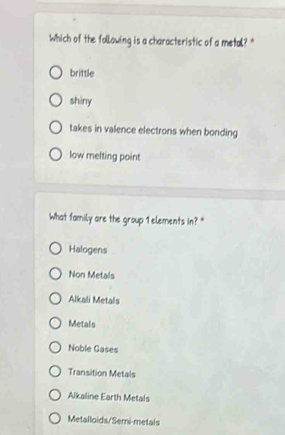 Which of the following is a characteristic of a metal? *
brittle
shiny
takes in valence electrons when bonding
low melting point
What family are the group 1 elements in? *
Halogens
Non Metals
Alkali Metals
Metals
Noble Gases
Transition Metals
Alkaline Earth Metals
Metalloids/Semi-metals
