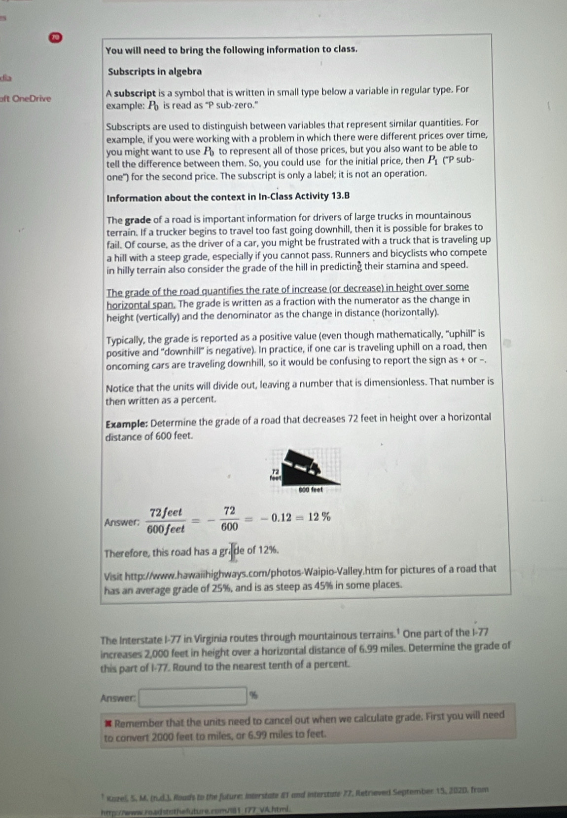 You will need to bring the following information to class.
día
Subscripts in algebra
aft OneDrive A subscript is a symbol that is written in small type below a variable in regular type. For
example: P_0 is read as “P sub-zero.”
Subscripts are used to distinguish between variables that represent similar quantities. For
example, if you were working with a problem in which there were different prices over time,
you might want to use A to represent all of those prices, but you also want to be able to
tell the difference between them. So, you could use for the initial price, then P_1 ("P sub-
one") for the second price. The subscript is only a label; it is not an operation.
Information about the context in In-Class Activity 13.B
The grade of a road is important information for drivers of large trucks in mountainous
terrain. If a trucker begins to travel too fast going downhill, then it is possible for brakes to
fail. Of course, as the driver of a car, you might be frustrated with a truck that is traveling up
a hill with a steep grade, especially if you cannot pass. Runners and bicyclists who compete
in hilly terrain also consider the grade of the hill in predicting their stamina and speed.
The grade of the road quantifies the rate of increase (or decrease) in height over some
horizontal span. The grade is written as a fraction with the numerator as the change in
height (vertically) and the denominator as the change in distance (horizontally).
Typically, the grade is reported as a positive value (even though mathematically, “uphill” is
positive and "downhill" is negative). In practice, if one car is traveling uphill on a road, then
oncoming cars are traveling downhill, so it would be confusing to report the sign as + or -.
Notice that the units will divide out, leaving a number that is dimensionless. That number is
then written as a percent.
Example: Determine the grade of a road that decreases 72 feet in height over a horizontal
distance of 600 feet.

600 feet
Answer;  72feet/600feet =- 72/600 =-0.12=12%
Therefore, this road has a grade of 12%.
Visit http://www.hawaiihighways.com/photos-Waipio-Valley.htm for pictures of a road that
has an average grade of 25%, and is as steep as 45% in some places.
The Interstate I-77 in Virginia routes through mountainous terrains.' One part of the I-77
increases 2,000 feet in height over a horizontal distance of 6.99 miles. Determine the grade of
this part of I-77. Round to the nearest tenth of a percent.
Answer □ %
 Remember that the units need to cancel out when we calculate grade. First you will need
to convert 2000 feet to miles, or 6.99 miles to feet.
* Kazel, 5, M. (n.d.), Roads to the future: Interstate 61 and interstate 77, Retrieved September 15, 2020. from
http://www.roadstothefuture.com/181_177_VA.html.
