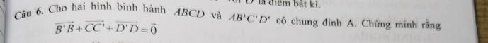 Ở là điểm bắt kì. 
Câu 6. Cho hai hình bình hành ABCD và AB'C'D' có chung đinh A. Chứng minh rằng
vector B'B+vector CC'+vector D'D=vector 0
