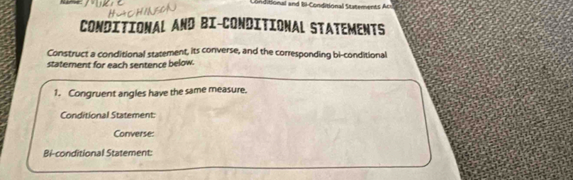 Conditional and Bi-Conditional Statements Aci 
CONDITIONAL AND BI-CONDITIONAL STATEMENTS 
Construct a conditional statement, its converse, and the corresponding bi-conditional 
statement for each sentence below. 
1. Congruent angles have the same measure, 
Conditional Statement: 
Converse: 
Bi-conditional Statement: