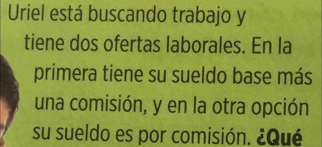 Uriel está buscando trabajo y 
tiene dos ofertas laborales. En la 
primera tiene su sueldo base más 
una comisión, y en la otra opción 
su sueldo es por comisión. ¿Qué