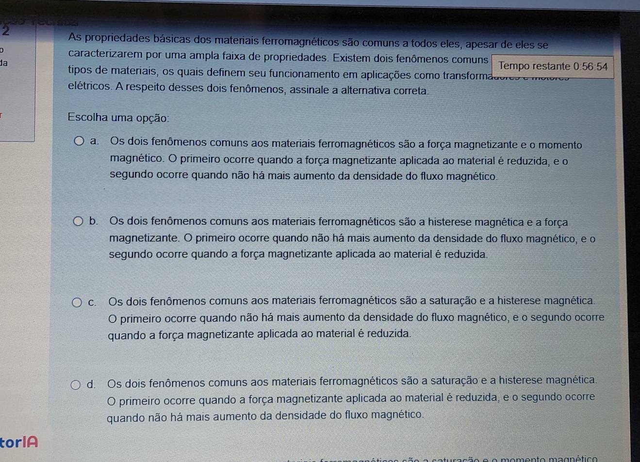 As propriedades básicas dos materiais ferromagnéticos são comuns a todos eles, apesar de eles se
0
caracterizarem por uma ampla faixa de propriedades. Existem dois fenômenos comuns
da Tempo restante 0:56:54
tipos de materiais, os quais definem seu funcionamento em aplicações como transforma
elétricos. A respeito desses dois fenômenos, assinale a alternativa correta
Escolha uma opção:
a. Os dois fenômenos comuns aos materiais ferromagnéticos são a força magnetizante e o momento
magnético. O primeiro ocorre quando a força magnetizante aplicada ao material é reduzida, e o
segundo ocorre quando não há mais aumento da densidade do fluxo magnético.
b.Os dois fenômenos comuns aos materiais ferromagnéticos são a histerese magnética e a força
magnetizante. O primeiro ocorre quando não há mais aumento da densidade do fluxo magnético, e o
segundo ocorre quando a força magnetizante aplicada ao material é reduzida.
c Os dois fenômenos comuns aos materiais ferromagnéticos são a saturação e a histerese magnética
O primeiro ocorre quando não há mais aumento da densidade do fluxo magnético, e o segundo ocorre
quando a força magnetizante aplicada ao material é reduzida.
d. Os dois fenômenos comuns aos materiais ferromagnéticos são a saturação e a histerese magnética.
O primeiro ocorre quando a força magnetizante aplicada ao material é reduzida, e o segundo ocorre
quando não há mais aumento da densidade do fluxo magnético.
torlA