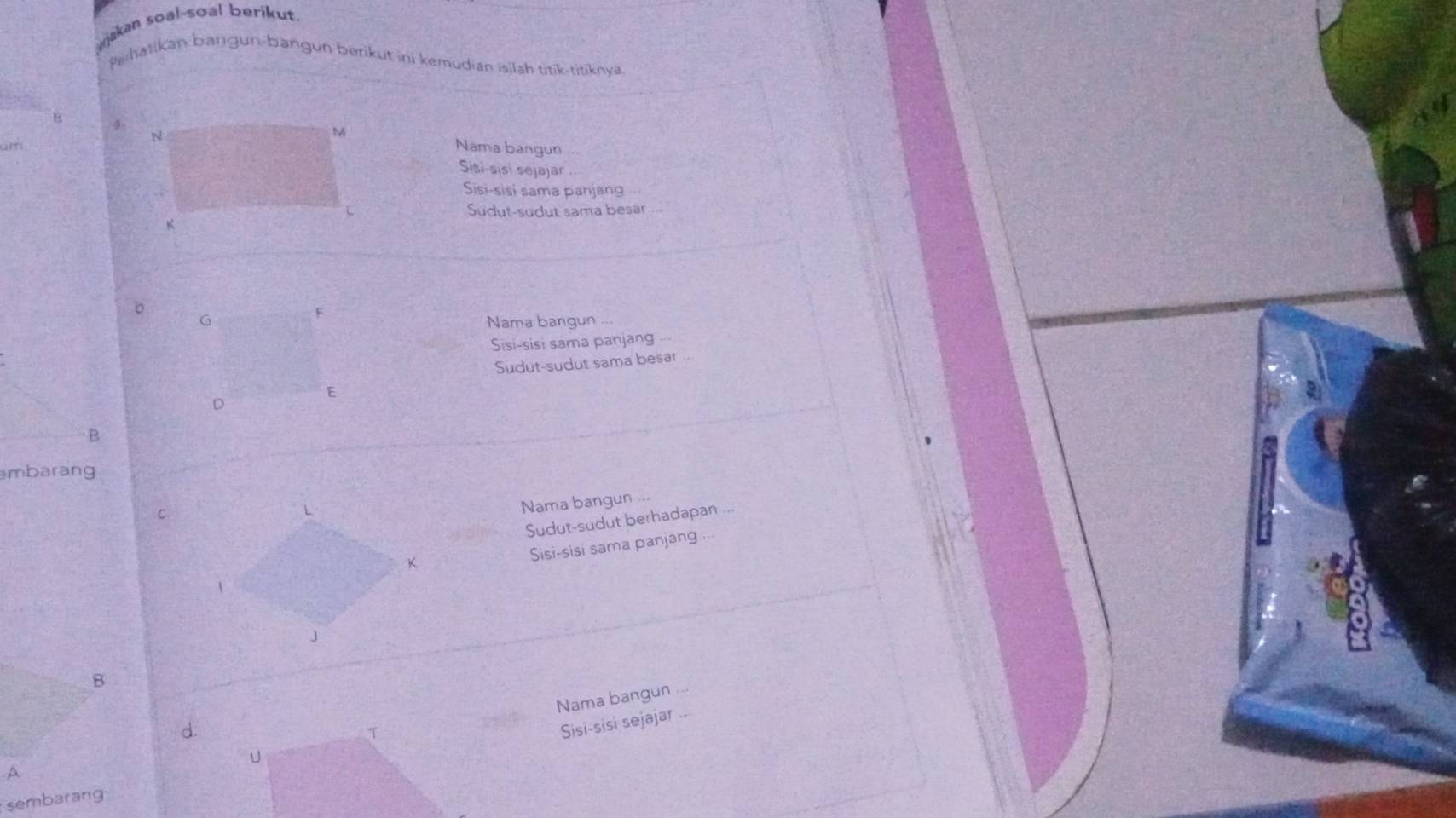 wjakan soal-soal berikut.
Pehalikan bangun-bangun berikut ini kemudian isilah titik-titiknya
B 9
Nama bangun 
mSisi-sisi sejajar
Sisi-sisi sama panjang
Sudut-sudut sama besar
b
F
G Nama bangun
Sisi-sisi sama panjang
Sudut-sudut sama besar ..
D
E
B
mbarang
C
Nama bangun ...
Sudut-sudut berhadapan ...
Sisi-sisi sama panjang
B
Nama bangun
d
T
Sisi-sisi sejajar ...
U
A
sembarang