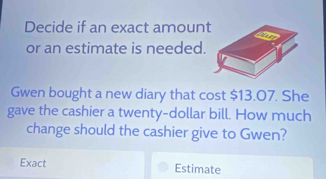 Decide if an exact amount 
or an estimate is needed. 
Gwen bought a new diary that cost $13.07. She 
gave the cashier a twenty-dollar bill. How much 
change should the cashier give to Gwen? 
Exact Estimate