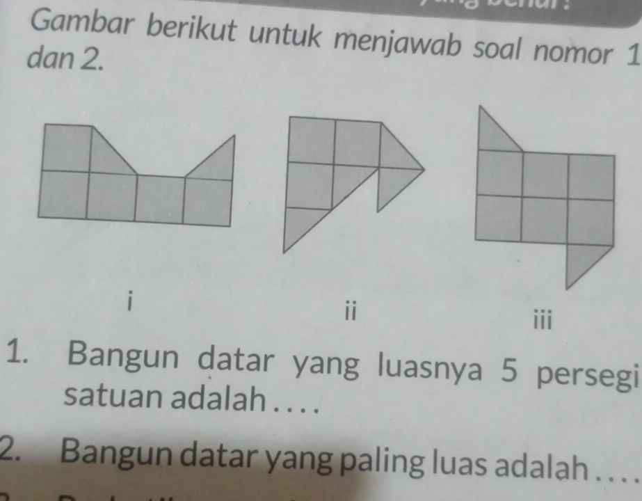 Gambar berikut untuk menjawab soal nomor 1 
dan 2. 
ii 
iii 
1. Bangun datar yang luasnya 5 persegi 
satuan adalah . . . . 
2. Bangun datar yang paling luas adalah . . . .