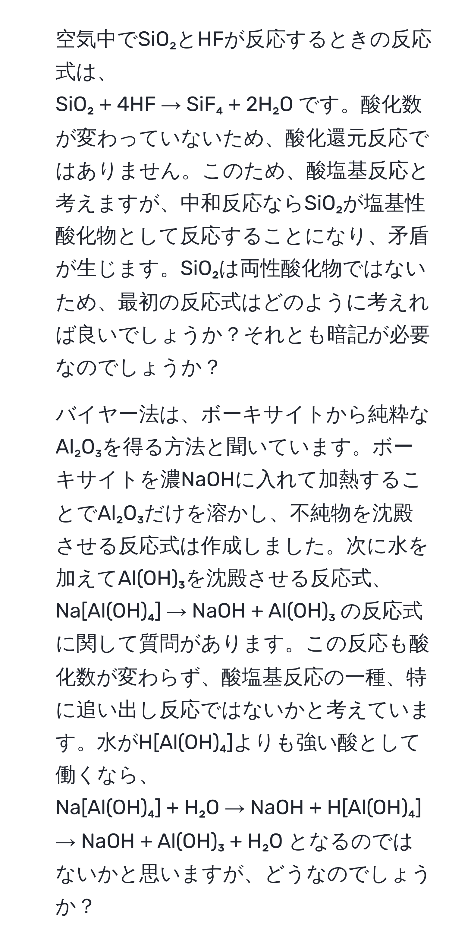 空気中でSiO₂とHFが反応するときの反応式は、  
SiO₂ + 4HF → SiF₄ + 2H₂O です。酸化数が変わっていないため、酸化還元反応ではありません。このため、酸塩基反応と考えますが、中和反応ならSiO₂が塩基性酸化物として反応することになり、矛盾が生じます。SiO₂は両性酸化物ではないため、最初の反応式はどのように考えれば良いでしょうか？それとも暗記が必要なのでしょうか？

2. バイヤー法は、ボーキサイトから純粋なAl₂O₃を得る方法と聞いています。ボーキサイトを濃NaOHに入れて加熱することでAl₂O₃だけを溶かし、不純物を沈殿させる反応式は作成しました。次に水を加えてAl(OH)₃を沈殿させる反応式、  
Na[Al(OH)₄] → NaOH + Al(OH)₃ の反応式に関して質問があります。この反応も酸化数が変わらず、酸塩基反応の一種、特に追い出し反応ではないかと考えています。水がH[Al(OH)₄]よりも強い酸として働くなら、  
Na[Al(OH)₄] + H₂O → NaOH + H[Al(OH)₄] → NaOH + Al(OH)₃ + H₂O となるのではないかと思いますが、どうなのでしょうか？