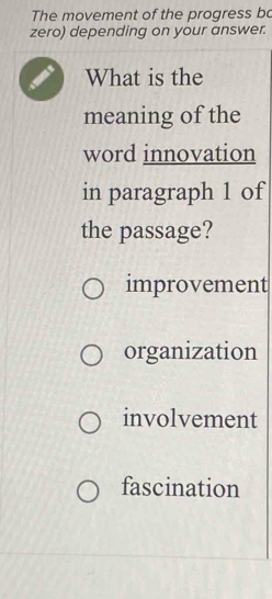 The movement of the progress bo
zero) depending on your answer.
What is the
meaning of the
word innovation
in paragraph 1 of
the passage?
improvement
organization
involvement
fascination