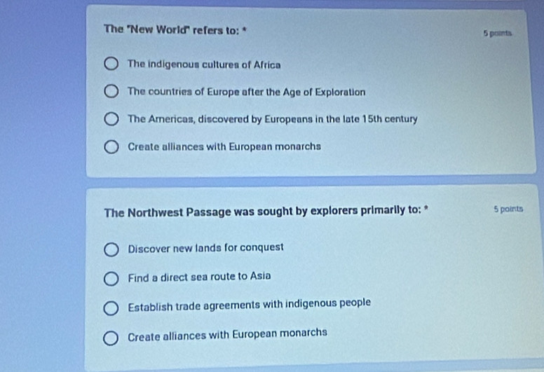 The ''New World' refers to: * 5 points
The indigenous cultures of Africa
The countries of Europe after the Age of Exploration
The Arericas, discovered by Europeans in the late 15th century
Create alliances with European monarchs
The Northwest Passage was sought by explorers primarily to: * 5 points
Discover new lands for conquest
Find a direct sea route to Asia
Establish trade agreements with indigenous people
Create alliances with European monarchs