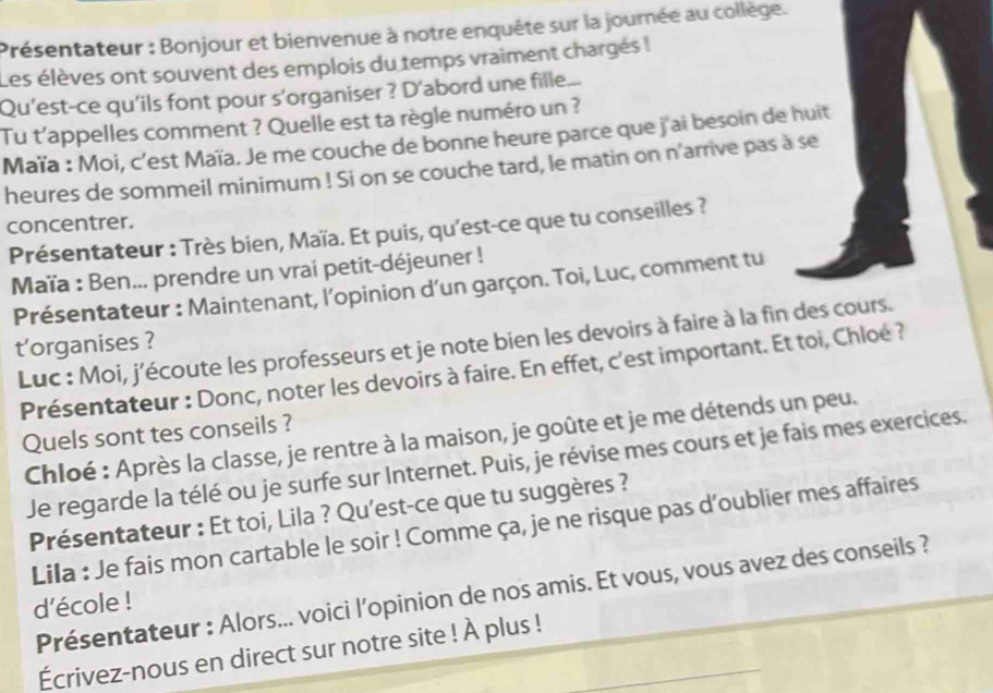 Présentateur : Bonjour et bienvenue à notre enquête sur la journée au collège. 
Les élèves ont souvent des emplois du temps vraiment chargés ! 
Qu'est-ce qu'ils font pour s'organiser ? D'abord une fille... 
Tu t'appelles comment ? Quelle est ta règle numéro un ? 
Maïa : Moi, c'est Maïa. Je me couche de bonne heure parce que j'ai besoin de huit 
heures de sommeil minimum ! Si on se couche tard, le matin on n'arrive pas à se 
concentrer. 
Présentateur : Très bien, Maïa. Et puis, qu'est-ce que tu conseilles ? 
Maïa : Ben... prendre un vrai petit-déjeuner ! 
Présentateur : Maintenant, l’opinion d'un garçon. Toi, Luc, comment tu 
Luc : Moi, j'écoute les professeurs et je note bien les devoirs à faire à la fin des cours. 
t'organises ? 
Présentateur : Donc, noter les devoirs à faire. En effet, c'est important. Et toi, Chloé ? 
Quels sont tes conseils ? 
Chloé : Après la classe, je rentre à la maison, je goûte et je me détends un peu. 
Je regarde la télé ou je surfe sur Internet. Puis, je révise mes cours et je fais mes exercices. 
Présentateur : Et toi, Lila ? Qu'est-ce que tu suggères ? 
Lila : Je fais mon cartable le soir ! Comme ça, je ne risque pas d’oublier mes affaires 
Présentateur : Alors... voici l’opinion de nos amis. Et vous, vous avez des conseils ? 
d'école ! 
Écrivez-nous en direct sur notre site ! À plus !