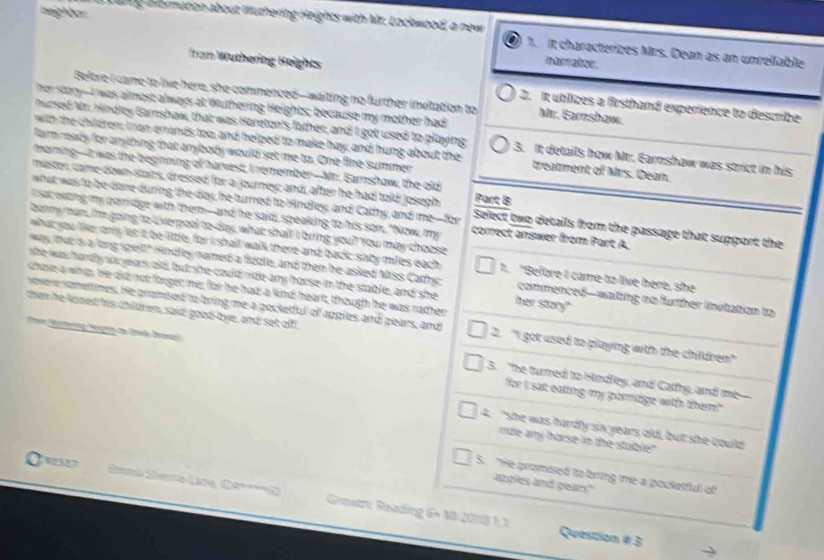 Dnig Hormation about Wuthering Heights with Mr. Lockwood, a new
neighbar It characterizes Mrs. Dean as an unrellable
from Wuthering Heights
nursator.
Before I came to live here, she commenced-waiting no further invitation to Mr. Garnshaw.
her stary--I was almost always at Wuthering Heights; because my mother had
2. It utlizes a firsthand experience to describe
nursed Mr. Hindley Garnshaw, that was Hareton's father, and I got used to playing 3. It details how Mr. Earnshaw was strict in his
with the children; Ian errands too, and helped to make hay; and hung about the treatment of Mrs. Dean.
farm ready for anything that anybody would set me to. One fine summer
maining-iI was the beginning of harvest, I remember-Mri. Earnshow, the old
master, came down-stairs, dressed for a journey; and, after he had told Josegh Part B
what was to be done-during the day he turned to Hndley, and Cadhy, and me--for Select two details from the passage that support the
i sat eoing my poirdge with them---and he said, speaking to his son, "Now, my correct answer from Part A.
benny man, I'm going to Uiverpool to-day, what shall I bring you? You may choose
what you like only lec it be little, for i shall walk there and back suby miles each 1. "Before I came to live here, she
she was hardly soyears old but she could ride-any horse in the stable, and she
way that is a long spell" Hndley named a fiddle, and then he asked Miss Cathy ther story" commenced--waiting no further invtation to
chose a whip. He did not forger me; for he had; a kind heart, though he was rather
then he lissed his children, said! good-tye, and set off
sovere sametimes. He granised to bring me a pocketfull of apples and pears, and 2. 'I got used to playing with the children'
3. "he turned to Hindley, and Catfy, and me
for I sat eaking my pormdge with them!"
4. "she was hardly sin years old, but she coulld
nde any harse in the stuble"
5 "He promsed to bring me a poctetful of
apples and pears"
37  Sina Sane Line Ca 2  Goati: Seading 6- 48 Q075 1.7
Question # 3