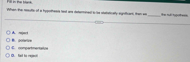 Fill in the blank.
When the results of a hypothesis test are determined to be statistically significant, then we _the null hypothesis.
A. reject
B. polarize
C. compartmentalize
D. fail to reject