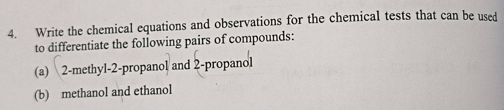 Write the chemical equations and observations for the chemical tests that can be used 
to differentiate the following pairs of compounds: 
(a) 2 -methyl-2-propanol and 2 -propanol 
(b) methanol and ethanol