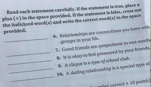 Read each statement carefully. If the statement is true, place a 
plus (+) in the space provided. If the statement is false, cross out 
the italicized word(s) and write the correct word(s) in the space 
provided. 
6. Relationships are connections you have with 
_groups in your life. 
7. Good friends are sympathetic to one anoth 
_8. It is okay to feel pressured by your friends. 
_9. A clique is a type of school club. 
_ 
_10. A dating relationship is a special type of 
mber correct × 10 points)