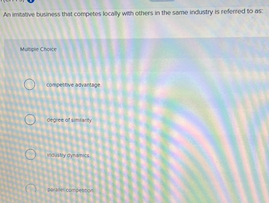 An imitative business that competes locally with others in the same industry is referred to as:
Multiple Choice
competitive advantage.
degree of similanty.
incustry dynamics
paral el compettion.