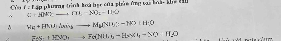 Lập phương trình hoá học của phản ứng oxi hoá- khử sáu
a. C+HNO_3to CO_2+NO_2+H_2O
b. Mg+HNO_3lodot angto Mg(NO_3)_2+NO+H_2O
C FeS_2+HNO_3to Fe(NO_3)_3+H_2SO_4+NO+H_2O