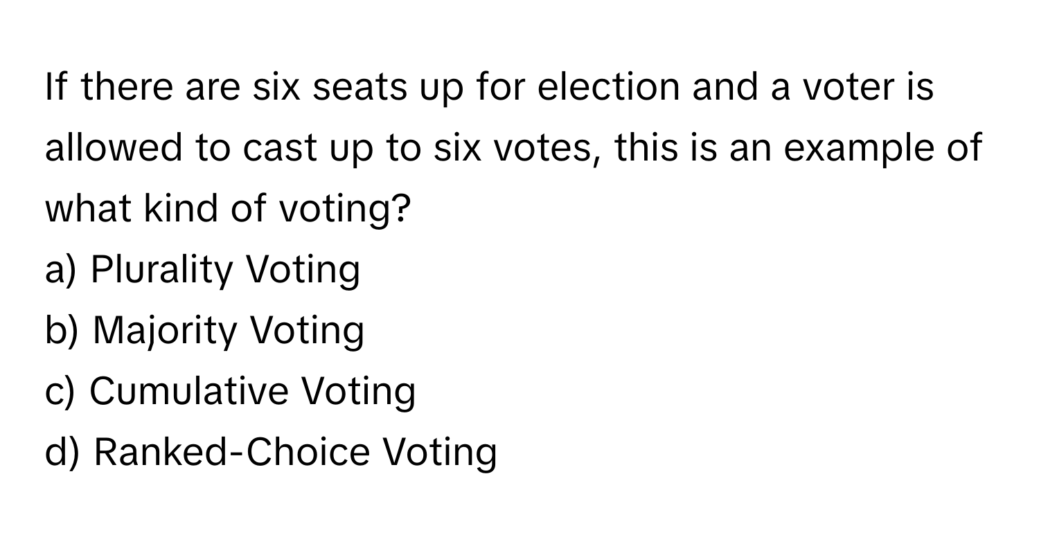 If there are six seats up for election and a voter is allowed to cast up to six votes, this is an example of what kind of voting?

a) Plurality Voting
b) Majority Voting
c) Cumulative Voting
d) Ranked-Choice Voting