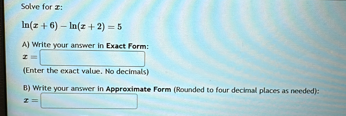 Solve for x :
ln (x+6)-ln (x+2)=5
A) Write your answer in Exact Form:
x=□
(Enter the exact value. No decimals) 
B) Write your answer in Approximate Form (Rounded to four decimal places as needed):
x=□