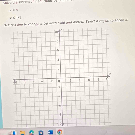 Solve the system of inequalities by graphing:
y<4</tex>
y≤ |x|
Select a line to change it between solid and dotted. Select a region to shade it.