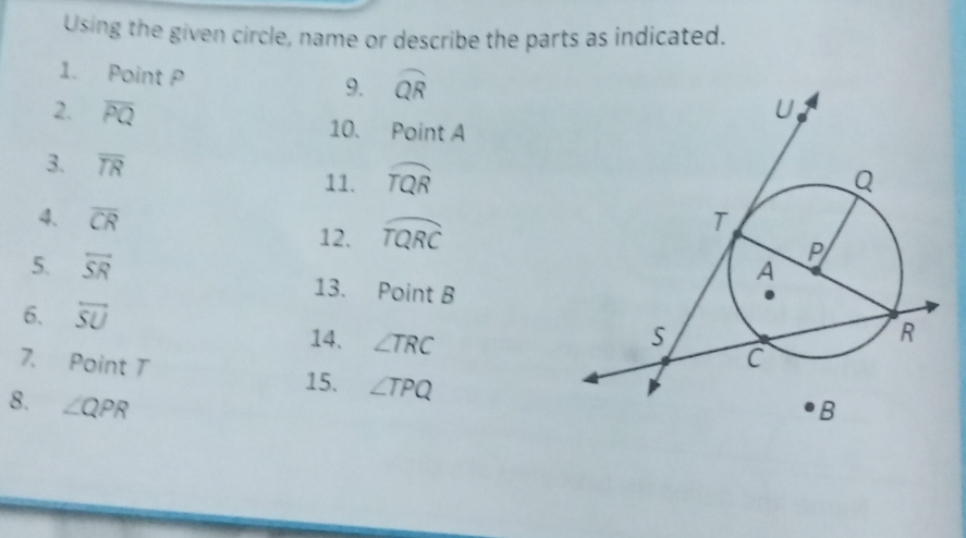 Using the given circle, name or describe the parts as indicated. 
1. Point P 9. widehat QR
2. overline PQ 10. Point A
3. overline TR
11. widehat TQR
4. overline CR 12. widehat TQRC
5. overline SR 13. Point B
6. overleftrightarrow SU
14. ∠ TRC
7. Point T ∠ TPQ
15. 
8. ∠ QPR