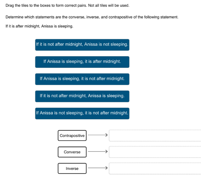 Drag the tiles to the boxes to form correct pairs. Not all tiles will be used.
Determine which statements are the converse, inverse, and contrapositive of the following statement.
If it is after midnight, Anissa is sleeping.
If it is not after midnight, Anissa is not sleeping.
If Anissa is sleeping, it is after midnight.
If Anissa is sleeping, it is not after midnight.
If it is not after midnight, Anissa is sleeping.
If Anissa is not sleeping, it is not after midnight.
Contrapositive
Converse
Inverse