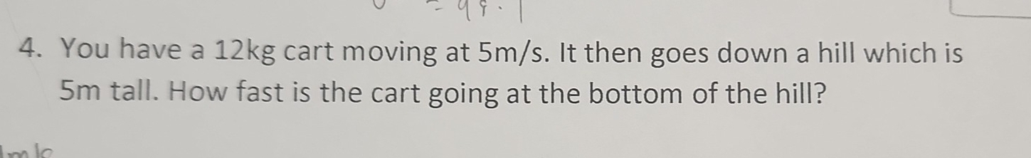 You have a 12kg cart moving at 5m/s. It then goes down a hill which is
5m tall. How fast is the cart going at the bottom of the hill? 
lo