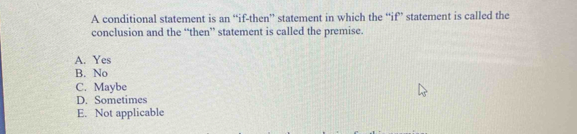 A conditional statement is an “if-then” statement in which the “if” statement is called the
conclusion and the “then” statement is called the premise.
A. Yes
B. No
C. Maybe
D. Sometimes
E. Not applicable