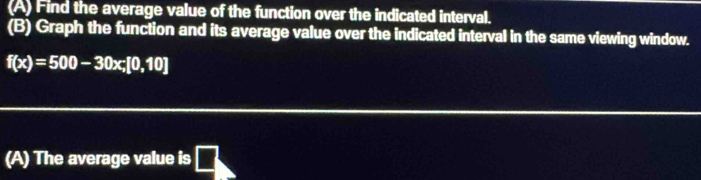 Find the average value of the function over the indicated interval. 
(B) Graph the function and its average value over the indicated interval in the same viewing window.
f(x)=500-30x; [0,10]
(A) The average value is