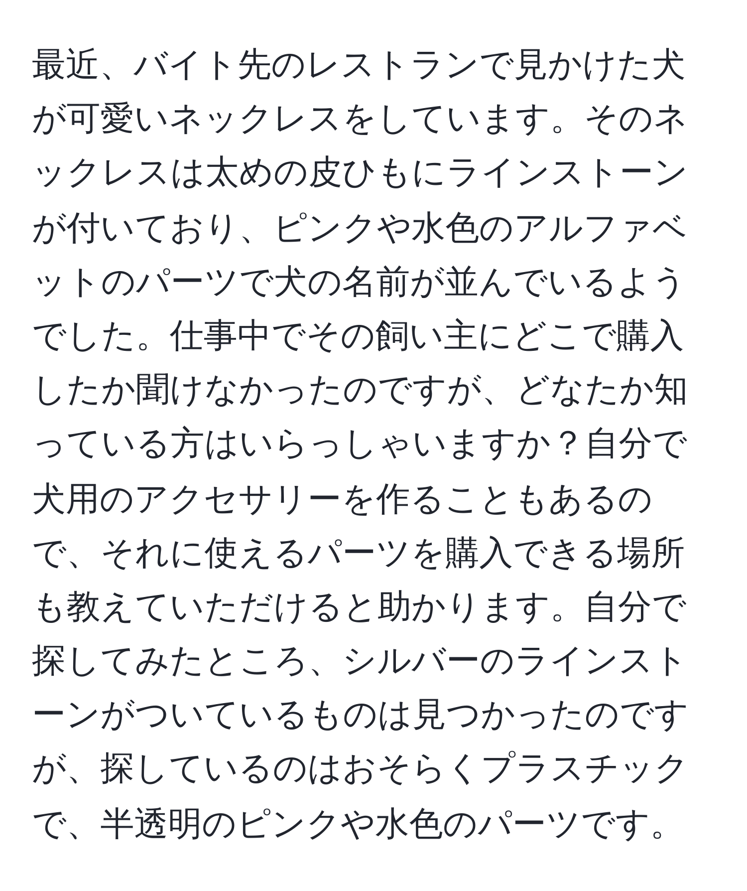 最近、バイト先のレストランで見かけた犬が可愛いネックレスをしています。そのネックレスは太めの皮ひもにラインストーンが付いており、ピンクや水色のアルファベットのパーツで犬の名前が並んでいるようでした。仕事中でその飼い主にどこで購入したか聞けなかったのですが、どなたか知っている方はいらっしゃいますか？自分で犬用のアクセサリーを作ることもあるので、それに使えるパーツを購入できる場所も教えていただけると助かります。自分で探してみたところ、シルバーのラインストーンがついているものは見つかったのですが、探しているのはおそらくプラスチックで、半透明のピンクや水色のパーツです。