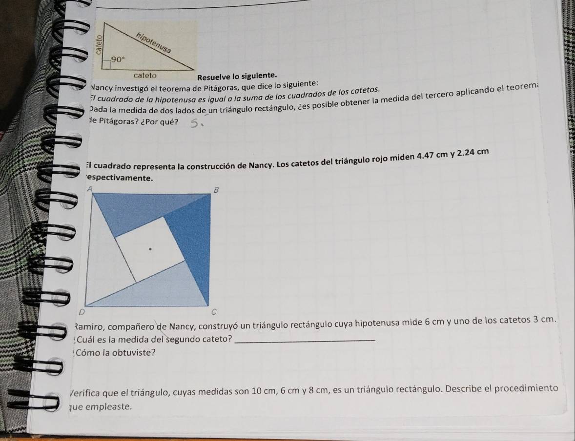 Resuelve lo siguiente.
Nancy investigó el teorema de Pitágoras, que dice lo siguiente:
:l cuadrado de la hipotenusa es igual a la suma de los cuadrados de los catetos.
Dada la medida de dos lados de un triángulo rectángulo, ¿es posible obtener la medida del tercero aplicando el teorema
de Pitágoras? ¿Por qué?
:l cuadrado representa la construcción de Nancy. Los catetos del triángulo rojo miden 4.47 cm y 2.24 cm
Ramiro, compañero de Nancy, construyó un triángulo rectángulo cuya hipotenusa mide 6 cm y uno de los catetos 3 cm.
Cuál es la medida del segundo cateto?_
Cómo la obtuviste?
Verifica que el triángulo, cuyas medidas son 10 cm, 6 cm y 8 cm, es un triángulo rectángulo. Describe el procedimiento
que empleaste.