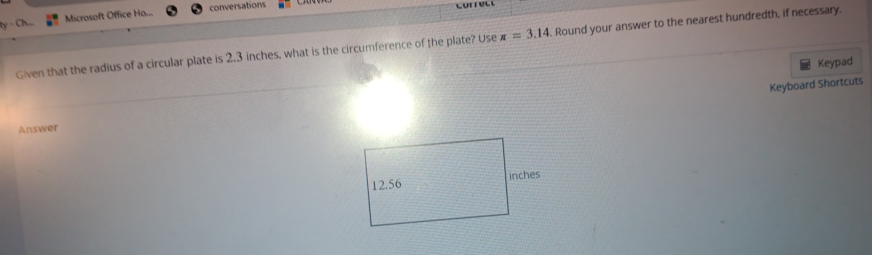 conversations Correct 
ty - Ch... Microsoft Office Ho... 
Given that the radius of a circular plate is 2.3 inches, what is the circumference of the plate? Use π =3.14. Round your answer to the nearest hundredth, if necessary. 
Keypad 
Keyboard Shortcuts 
Answer