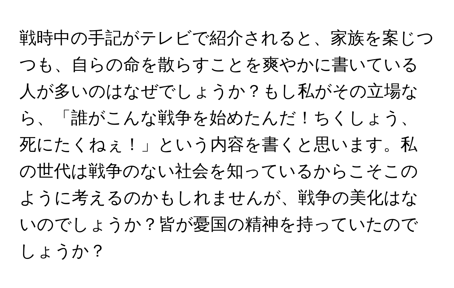 戦時中の手記がテレビで紹介されると、家族を案じつつも、自らの命を散らすことを爽やかに書いている人が多いのはなぜでしょうか？もし私がその立場なら、「誰がこんな戦争を始めたんだ！ちくしょう、死にたくねぇ！」という内容を書くと思います。私の世代は戦争のない社会を知っているからこそこのように考えるのかもしれませんが、戦争の美化はないのでしょうか？皆が憂国の精神を持っていたのでしょうか？