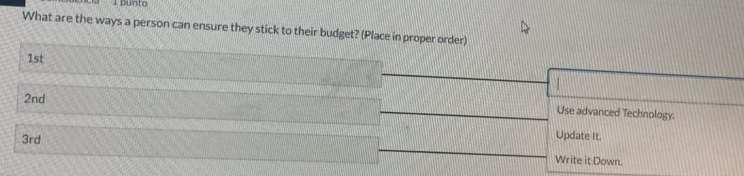 punto 
What are the ways a person can ensure they stick to their budget? (Place in proper order)
1st
2nd
Use advanced Technology.
3rd
Update It. 
Write it Down.