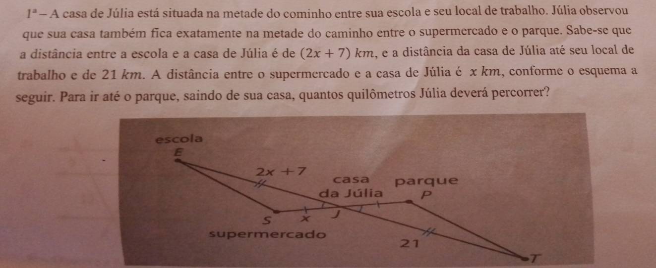 1^a _  - A casa de Júlia está situada na metade do cominho entre sua escola e seu local de trabalho. Júlia observou
que sua casa também fica exatamente na metade do caminho entre o supermercado e o parque. Sabe-se que
a distância entre a escola e a casa de Júlia é de (2x+7)km , e a distância da casa de Júlia até seu local de
trabalho e de 21 km. A distância entre o supermercado e a casa de Júlia é x km, conforme o esquema a
seguir. Para ir até o parque, saindo de sua casa, quantos quilômetros Júlia deverá percorrer?
escola