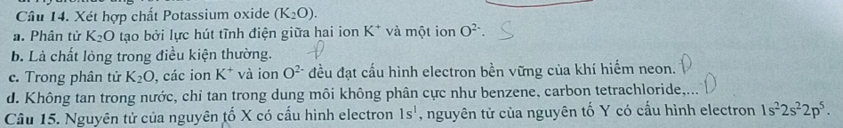 Xét hợp chất Potassium oxide (K_2O).
a. Phân tử K_2O tạo bởi lực hút tĩnh điện giữa hai ion K^+ và một ion O^(2-)
b. Là chất lỏng trong điều kiện thường.
c. Trong phân tử K_2O , các ion K^+ và ion O^(2-) đều đạt cấu hình electron bền vững của khí hiếm neon.
d. Không tan trong nước, chi tan trong dung môi không phân cực như benzene, carbon tetrachloride,...
Câu 15. Nguyên tử của nguyên tố X có cấu hình electron 1s^1 , nguyên tử của nguyên tố Y có cấu hình electron 1s^22s^22p^5.