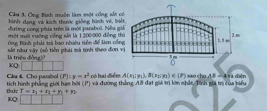 Ông Bình muốn làm một cổng sắt c 
hình dạng và kích thước giống hình vẽ, biế 
đường cong phía trên là một parabol. Nếu gi 
một mét vuông cổng sắt là 1 200000 đồng th 
ông Bình phải trả bao nhiêu tiền để làm cổn 
sắt như vậy (số tiền phải trả tính theo đơn v 
là triệu đồng)? 
KQ: 
Câu 4. Cho parabol (P) : y=x^2 có hai điểm A(x_1;y_1), B(x_2;y_2)∈ (P) sao cho AB=4 và diện 
tích hình phẳng giới hạn bởi (P) và đường thẳng AB đạt giá trị lớn nhất. Tính giá trị của biểu 
thức T=x_1+x_2+y_1+y_2. 
KQ: |