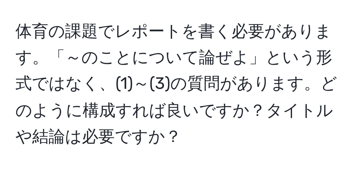 体育の課題でレポートを書く必要があります。「～のことについて論ぜよ」という形式ではなく、(1)～(3)の質問があります。どのように構成すれば良いですか？タイトルや結論は必要ですか？