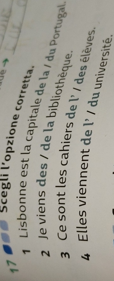 Scegli l’opzione corretta.__
1 Lisbonne est la capitale de la / du Portugal
2 Je viens des / de la bibliothèque.
3 Ce sont les cahiers de l' / des élèves.
4 Elles viennent de l' / du université.