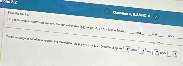 itions 8.2 
Fill in the blanks. 
Question 3, 8.2.VRC-4 
On the rectangular coordinate system, the translation rule (x,y)to (x+8,y-5) slides a figure_ units _and units 
On the rectangular coordinate system, the translation rule (x,y)to (x+8,y-5) slides a figure r units ? and v _ units □ _